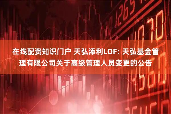 在线配资知识门户 天弘添利LOF: 天弘基金管理有限公司关于高级管理人员变更的公告