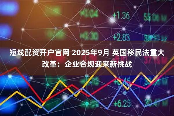 短线配资开户官网 2025年9月 英国移民法重大改革：企业合规迎来新挑战