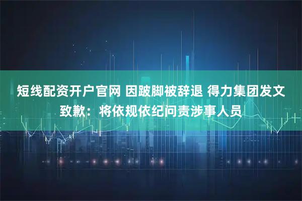 短线配资开户官网 因跛脚被辞退 得力集团发文致歉：将依规依纪问责涉事人员