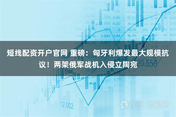 短线配资开户官网 重磅：匈牙利爆发最大规模抗议！两架俄军战机入侵立陶宛