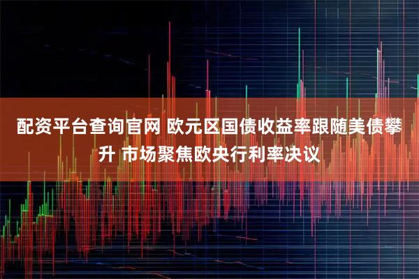 配资平台查询官网 欧元区国债收益率跟随美债攀升 市场聚焦欧央行利率决议