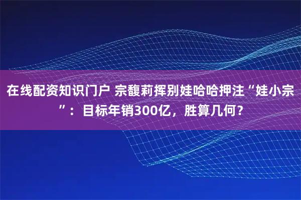 在线配资知识门户 宗馥莉挥别娃哈哈押注“娃小宗”：目标年销300亿，胜算几何？