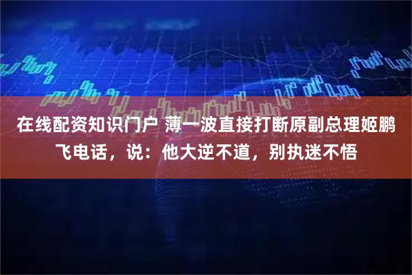 在线配资知识门户 薄一波直接打断原副总理姬鹏飞电话，说：他大逆不道，别执迷不悟