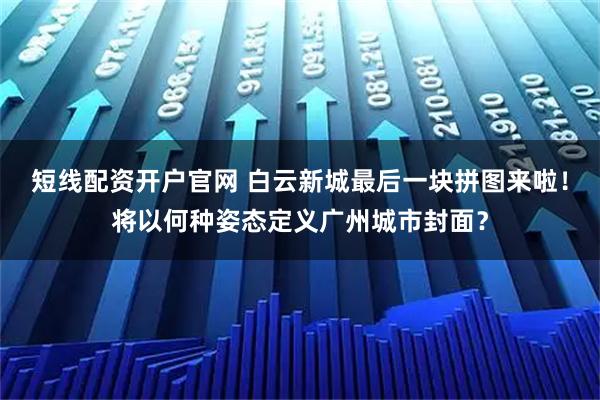 短线配资开户官网 白云新城最后一块拼图来啦！将以何种姿态定义广州城市封面？
