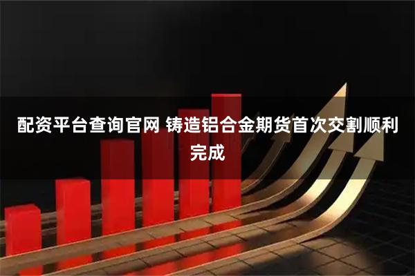 配资平台查询官网 铸造铝合金期货首次交割顺利完成