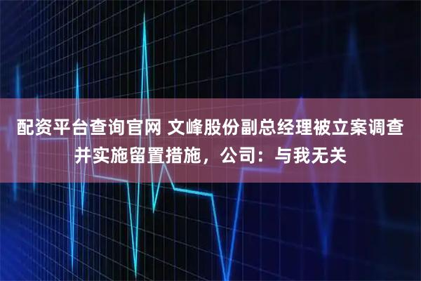 配资平台查询官网 文峰股份副总经理被立案调查并实施留置措施，公司：与我无关