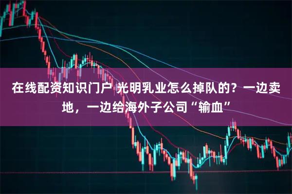 在线配资知识门户 光明乳业怎么掉队的?一边卖地,一边给海外子公司“输血”